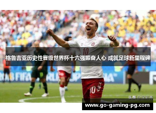 格鲁吉亚历史性晋级世界杯十六强振奋人心 成就足球新里程碑